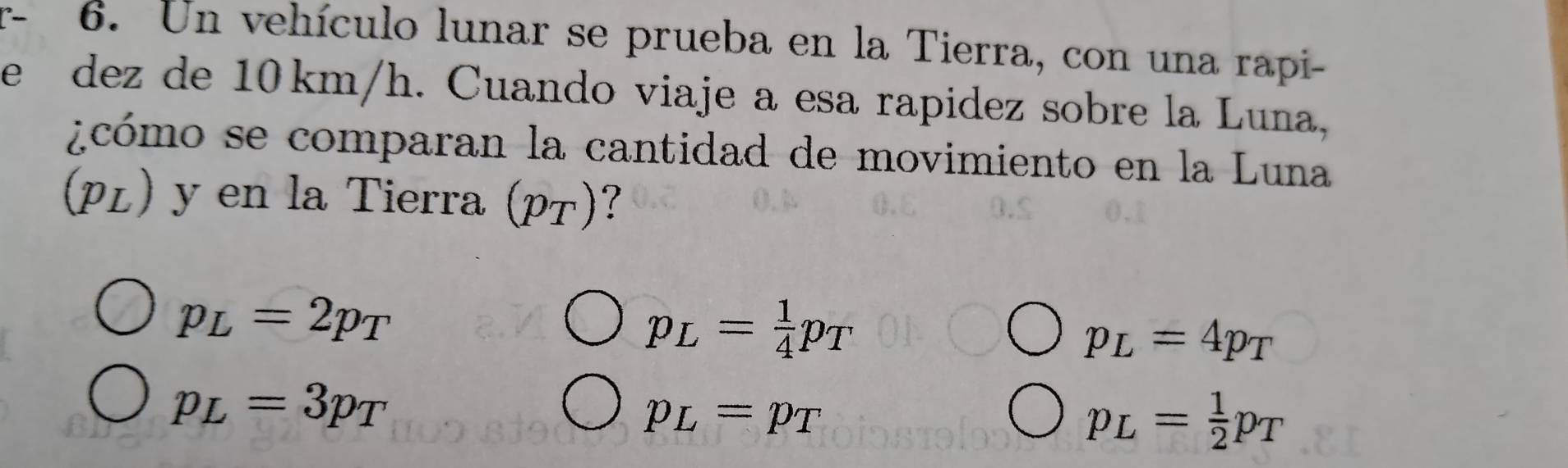 Un vehículo lunar se prueba en la Tierra, con una rapi-
e dez de 10 km/h. Cuando viaje a esa rapidez sobre la Luna,
¿cómo se comparan la cantidad de movimiento en la Luna
(μL) y en la Tierra (pτ)?
p_L=2p_T
p_L= 1/4 p_T
p_L=4p_T
p_L=3p_T
p_L=p_T
p_L= 1/2 p_T