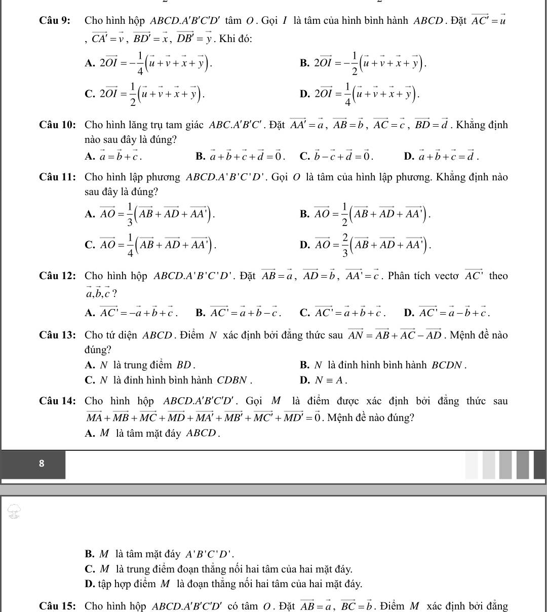 Cho hình hộp ABCD. A'B'C'D'that amO. Gọi / là tâm của hình bình hành ABCD . Đặt vector AC'=vector u
, vector CA'=vector v,vector BD'=vector x,vector DB'=vector y. Khi đó:
A. 2vector OI=- 1/4 (vector u+vector v+vector x+vector y). 2vector OI=- 1/2 (vector u+vector v+vector x+vector y).
B.
C. 2vector OI= 1/2 (vector u+vector v+vector x+vector y). 2vector OI= 1/4 (vector u+vector v+vector x+vector y).
D.
Câu 10: Cho hình lăng trụ tam giác ABC.A 'B'C'. Đặt vector AA'=vector a,vector AB=vector b,vector AC=vector c,vector BD=vector d. Khẳng định
nào sau đây là đúng?
A. vector a=vector b+vector c. B. vector a+vector b+vector c+vector d=vector 0. C. vector b-vector c+vector d=vector 0. D. vector a+vector b+vector c=vector d.
Câu 11: Cho hình lập phương ABCD. A'B'C'D'. Gọi O là tâm của hình lập phương. Khẳng định nào
sau đây là đúng?
A. vector AO= 1/3 (vector AB+vector AD+vector AA'). vector AO= 1/2 (vector AB+vector AD+vector AA').
B.
C. vector AO= 1/4 (vector AB+vector AD+vector AA'). vector AO= 2/3 (vector AB+vector AD+vector AA').
D.
Câu 12: Cho hình hộp ABCD. A'B'C'D'. Đặt vector AB=vector a,vector AD=vector b,vector AA'=vector c. Phân tích vectơ vector AC' theo
vector a,vector b,vector c ?
A. vector AC'=-vector a+vector b+vector c. B. vector AC'=vector a+vector b-vector c. C. vector AC'=vector a+vector b+vector c. D. vector AC'=vector a-vector b+vector c.
Câu 13: Cho tứ diện ABCD . Điểm N xác định bởi đẳng thức sau vector AN=vector AB+vector AC-vector AD. Mệnh đề nào
đúng?
A. N là trung điểm BD . B. N là đỉnh hình bình hành BCDN .
C. N là đỉnh hình bình hành CDBN . D. Nequiv A.
Câu 14: Cho hình hộp ABCD.. A'B'C'D'. Gọi M là điểm được xác định bởi đẳng thức sau
vector MA+vector MB+vector MC+vector MD+vector MA'+vector MB'+vector MC'+vector MD'=vector 0. Mệnh đề nào đúng?
A. M là tâm mặt đáy ABCD .
8
B. M là tâm mặt đáy A'B'C'D'.
C. Mô là trung điểm đoạn thắng nối hai tâm của hai mặt đáy.
D. tập hợp điểm M là đoạn thắng nối hai tâm của hai mặt đáy.
Câu 15: Cho hình hộp ABC D. A'B'C'D' có tâm 0 . Đặt vector AB=vector a,vector BC=vector b. Điểm M xác định bởi đẳng