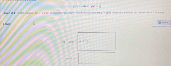 f(x)=-4x and g(x)=sqrt[3](x)
Step 1 of 2 : Find the formula for (f+g)(x) and simplify your answer. Then find the domain for (f+g)(x). Round your answer to two decimal pilaces, if necessary. 
Answer Keypad 
Keyboard Shortcut
[2to 4]?
0.0n=□