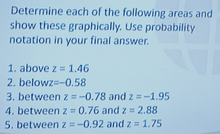 Determine each of the following areas and 
show these graphically. Use probability 
notation in your final answer. 
1. above z=1.46
2. below z=-0.58
3. between z=-0.78 and z=-1.95
4. between z=0.76 and z=2.88
5. between z=-0.92 and z=1.75