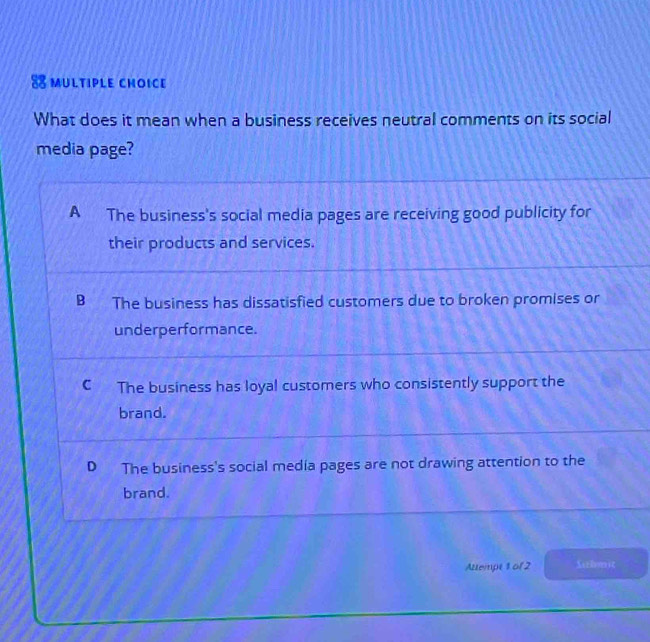 What does it mean when a business receives neutral comments on its social
media page?
A The business's social media pages are receiving good publicity for
their products and services.
B The business has dissatisfied customers due to broken promises or
underperformance.
C The business has loyal customers who consistently support the
brand.
D The business's social media pages are not drawing attention to the
brand.
Attempt 1 of 2 Sarhomsc