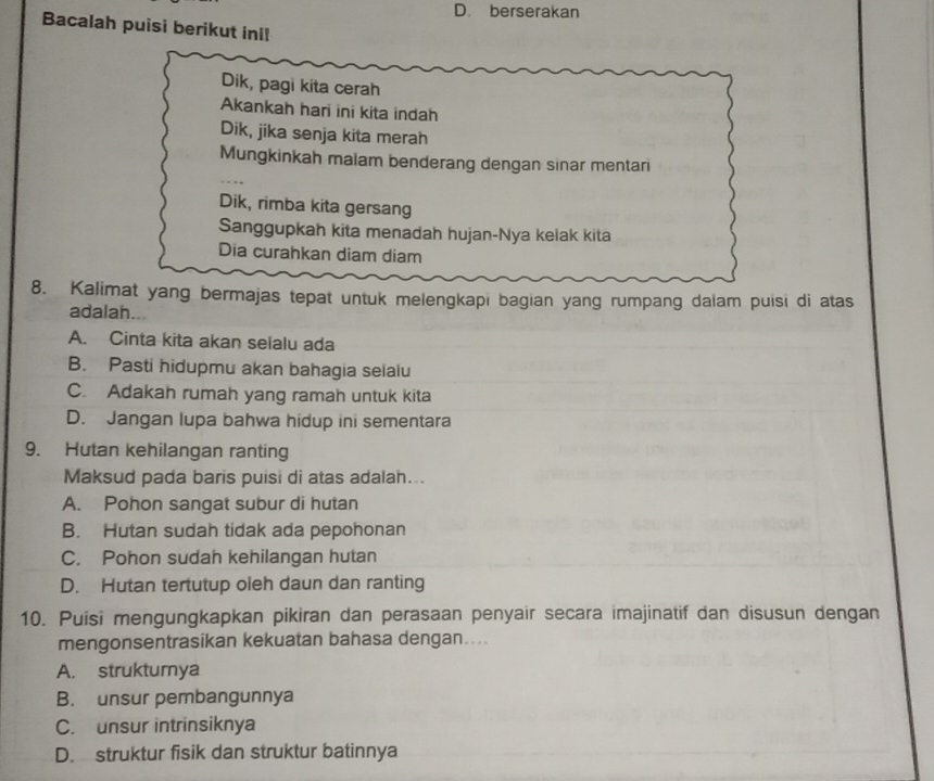 D. berserakan
Bacalah puisi berikut ini!
Dik, pagi kita cerah
Akankah hari ini kita indah
Dik, jika senja kita merah
Mungkinkah malam benderang dengan sinar mentari
Dik, rimba kita gersang
Sanggupkah kita menadah hujan-Nya kelak kita
Dia curahkan diam diam
8. Kalimat yang bermajas tepat untuk melengkapi bagian yang rumpang dalam puisi di atas
adalah...
A. Cinta kita akan selalu ada
B. Pasti hidupmu akan bahagia selalu
C. Adakah rumah yang ramah untuk kita
D. Jangan lupa bahwa hidup ini sementara
9. Hutan kehilangan ranting
Maksud pada baris puisi di atas adalah...
A. Pohon sangat subur di hutan
B. Hutan sudah tidak ada pepohonan
C. Pohon sudah kehilangan hutan
D. Hutan tertutup oleh daun dan ranting
10. Puisi mengungkapkan pikiran dan perasaan penyair secara imajinatif dan disusun dengan
mengonsentrasikan kekuatan bahasa dengan....
A. struktumya
B. unsur pembangunnya
C. unsur intrinsiknya
D. struktur fisik dan struktur batinnya