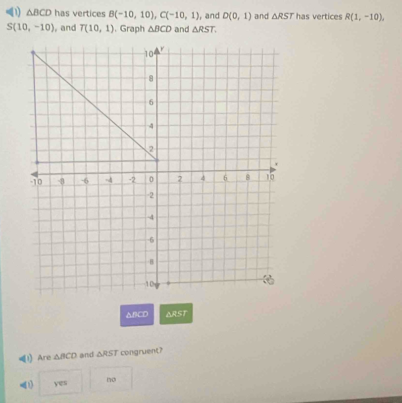 △ BCD has vertices B(-10,10), C(-10,1) ,and D(0,1) and △ RST has vertices R(1,-10),
S(10,-10) , and T(10,1) 、Graph △ BCD and △ RST.
△BCD △ RST
Are △ BCD and △ RST congruent?
yes no