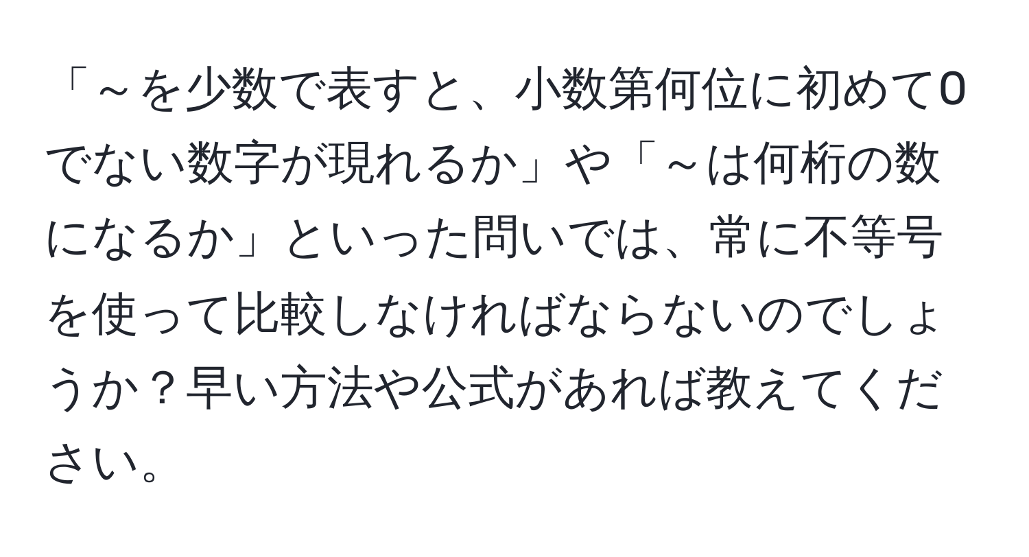 「～を少数で表すと、小数第何位に初めて0でない数字が現れるか」や「～は何桁の数になるか」といった問いでは、常に不等号を使って比較しなければならないのでしょうか？早い方法や公式があれば教えてください。