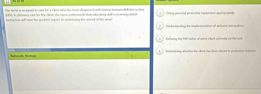 26 6150
The nurse is assigned to care for a client who has been diagnosed with human immunodeficiency virus
(HIV). In planning care for the client, the nurse understands that educating staff concerning which 1  Using personal protective equipment appropriately
instruction will have the greatest impact on minimizing the spread of the virus?
2  Understanding the implementation of airborne precautions
3  Knowing the HIV status of every client currently on the unit
4 ) Determining whether the client has been placed in protective isolation
Rationale, Strategy