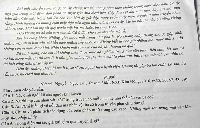 Rồi một chuyển sang sông, cô ấy chẳng trở về, chẳng phải theo chồng trong cuộc đưa dâu. Cô ấy
ngã gục trong một đêm, đạn pháo nổ ngay gốc dừa dưới bến. Cây dừa cụt đọt năm nào, bây giờ mối mọu
bám đầy. Cây mới trồng lớn lên cao vút. Nơi ây giờ đây, nước cuồn xoáy mỏn. Người ở xóm truyền nhau
rằng, thinh thoảng có những cụm mây đậu trên ngọn dừa, giống hệt cô ây. Mẹ tôi nói thế nào bà cũng không
chịu ra chợ. Một lần mẹ tôi quỳ trước mặt bà, mẹ khóc, bà cũng khóc:
- Cô không nỡ bỏ các con của cô. Cứ ở đây cho con nhớ chỗ mà về!
Rồi bà cũng khóc. Những giọt nước mắt trong như pha lê. Nó không chảy thắng xuống, gặp phải
những nếp nhăn hằn sâu, rồi lần theo những nếp nhăn ấy. Không biết tự bao giờ những giọt nước mắt kia đã
không còn vị mặn ở môi bà. Nhìn khuôn mặt ràn rụa của bà, tôi thương bà quá!
Bà bịnh nặng, các em tôi không hiểu được mức độ nghiêm trọng của căn bịnh. Bên cạnh bà, mẹ tôi
cứ lau nước mắt. Ba thì lầm lì, ít nói, giục chúng tôi che thêm mái lá phía sau, bửa thêm mớ củi. Tôi nhìn họ,
đủ biết rằng điều gì sẽ xảy ra.
Đêm ấy, những chiếc lá me li ti, se sẽ rơi ngoài hiên bệnh viện. Chúng tôi gặp bà lần cuối. Lạ sao, bà
vẫn cười, nụ cười nhẹ tênh tênh.
9/1996
(Bà cô - Nguyễn Ngọc Tu^1 , Xa xóm Mii^2 *, NXB Kim Đồng, 2016, tr.55, 56, 57, 58, 59)
Thực hiện các yêu cầu:
Câu 1. Xác định ngôi kể của người kể chuyện
Câu 2. Người mẹ của nhân vật “tôi” trong truyện có mối quan hệ như thế nào với bà cô?
Câu 3. Anh/Chị hiểu gì về nỗi đau mà nhân vật bà cô trong truyện phải chịu đựng?
Câu 4. Chi ra và phân tích tác dụng của biện pháp tu từ trong câu văn: . Những ngôi sao trong mắt vén làn
mây đục, nhấp nháy.
Câu 5. Thông điệp mà tác giả gửi gắm qua truyện là gì?