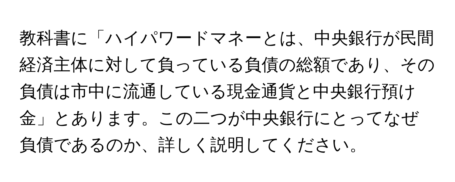 教科書に「ハイパワードマネーとは、中央銀行が民間経済主体に対して負っている負債の総額であり、その負債は市中に流通している現金通貨と中央銀行預け金」とあります。この二つが中央銀行にとってなぜ負債であるのか、詳しく説明してください。