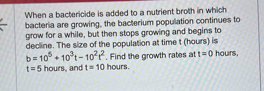 When a bactericide is added to a nutrient broth in which 
bacteria are growing, the bacterium population continues to 
grow for a while, but then stops growing and begins to 
decline. The size of the population at time t (hours) is
b=10^5+10^3t-10^2t^2. Find the growth rates at t=0 hours,
t=5 hours, and t=10 hours.