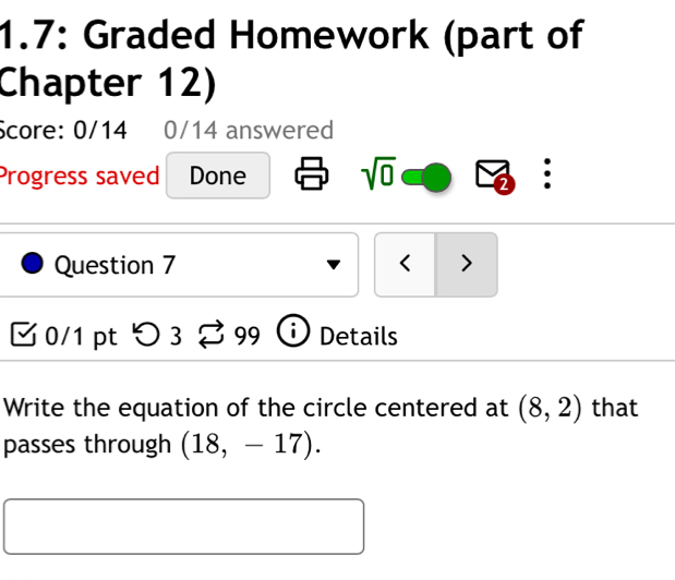 1.7: Graded Homework (part of 
Chapter 12) 
Score: 0/14 0/14 answered 
Progress saved Done sqrt(0) 2 : 
Question 7 < > 
0/1 pt つ3 99 Details 
Write the equation of the circle centered at (8,2) that 
passes through (18,-17).