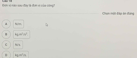 Cau 18
Đơn vị nào sau đây là đơn vị của công?
Chọn một đáp án đúng
A N/m.
B kg.m^2/s^2.
C N/s.
D kg.m^2/s.