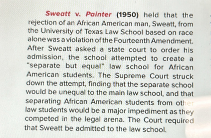 Sweatt v. Painter (1950) held that the 
rejection of an African American man, Sweatt, from 
the University of Texas Law School based on race 
alone was a violation of the Fourteenth Amendment. 
After Sweatt asked a state court to order his 
admission, the school attempted to create a 
“separate but equal” law school for African 
American students. The Supreme Court struck 
down the attempt, finding that the separate school 
would be unequal to the main law school, and that 
separating African American students from other 
law students would be a major impediment as they 
competed in the legal arena. The Court required 
that Sweatt be admitted to the law school.