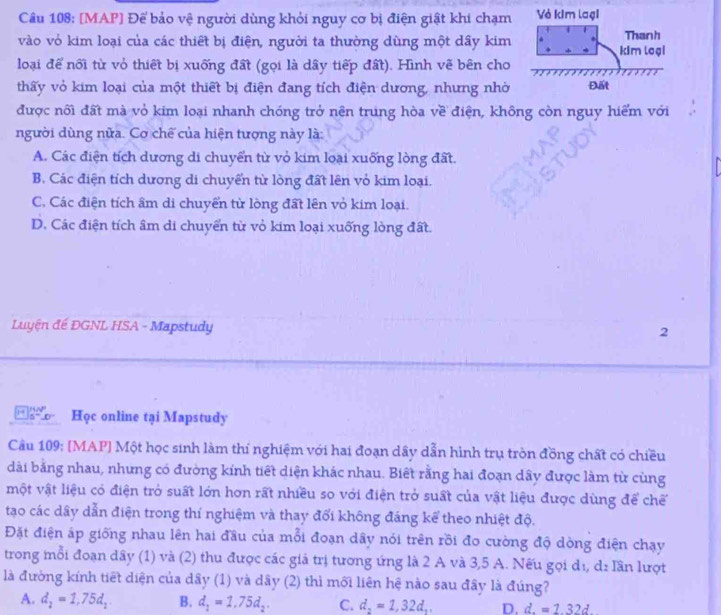 [MAP] Để bảo vệ người dùng khỏi nguy cơ bị điện giật khi chạm
vào vỏ kim loại của các thiết bị điện, người ta thường dùng một dây kim
loại để nối từ vỏ thiết bị xuống đất (gọi là dây tiếp đất). Hình vẽ bên cho
thấy vỏ kim loại của một thiết bị điện đang tích điện dương, nhưng nhờ 
được nối đất mà vỏ kim loại nhanh chóng trở nên trung hòa về điện, không còn nguy hiểm với
người dùng nửa. Cơ chế của hiện tượng này là:
A. Các điện tích dương di chuyển từ vỏ kim loại xuống lòng đất.
B. Các điện tích dương di chuyển từ lòng đất lên vỏ kim loại.
C. Các điện tích âm di chuyển từ lòng đất lên vỏ kim loại.
D. Các điện tích âm di chuyển từ vỏ kim loại xuống lòng đất.
Luyện đế ĐGNL HSA - Mapstudy
2
1= s=0 Học online tại Mapstudy
Câu 109: [MAP] Một học sinh làm thí nghiệm với hai đoạn dây dẫn hình trụ tròn đồng chất có chiều
dài bằng nhau, nhưng có đường kính tiết diện khác nhau. Biết rằng hai đoạn dây được làm từ cùng
một vật liệu có điện trở suất lớn hơn rất nhiều so với điện trở suất của vật liệu được dùng để chế
tạo các dây dẫn điện trong thí nghiệm và thay đổi không đáng kể theo nhiệt độ.
Đặt điện áp giống nhau lên hai đầu của mỗi đoạn dây nói trên rồi đo cường độ dòng điện chạy
trong mỗi đoạn dây (1) và (2) thu được các giả trị tương ứng là 2 A và 3,5 A. Nếu gọi dị, d: lần lượt
là đường kính tiết diện của dây (1) và dây (2) thì mối liên hệ nào sau đây là đúng?
A. d_2=1,75d_2. B. d_1=1.75d_2. C. d_2=1,32d_2 D. d.=1.32d