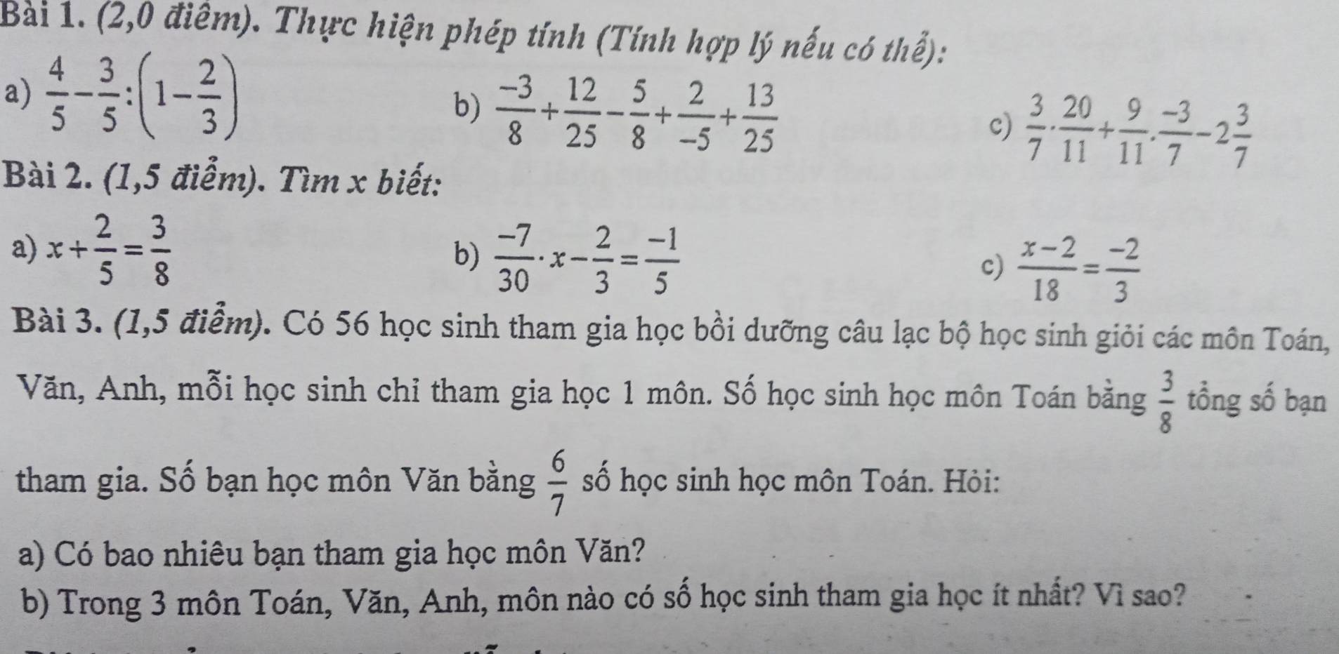 (2,0 điểm). Thực hiện phép tính (Tính hợp lý nếu có thể): 
a)  4/5 - 3/5 :(1- 2/3 )
b)  (-3)/8 + 12/25 - 5/8 + 2/-5 + 13/25 
c)  3/7 ·  20/11 + 9/11 ·  (-3)/7 -2 3/7 
Bài 2. (1,5 điểm). Tìm x biết: 
a) x+ 2/5 = 3/8  b)  (-7)/30 · x- 2/3 = (-1)/5 
c)  (x-2)/18 = (-2)/3 
Bài 3. (1,5 điểm). Có 56 học sinh tham gia học bồi dưỡng câu lạc bộ học sinh giỏi các môn Toán, 
Văn, Anh, mỗi học sinh chỉ tham gia học 1 môn. Số học sinh học môn Toán bằng  3/8  tổng số bạn 
tham gia. Số bạn học môn Văn bằng  6/7  số học sinh học môn Toán. Hỏi: 
a) Có bao nhiêu bạn tham gia học môn Văn? 
b) Trong 3 môn Toán, Văn, Anh, môn nào có số học sinh tham gia học ít nhất? Vì sao?