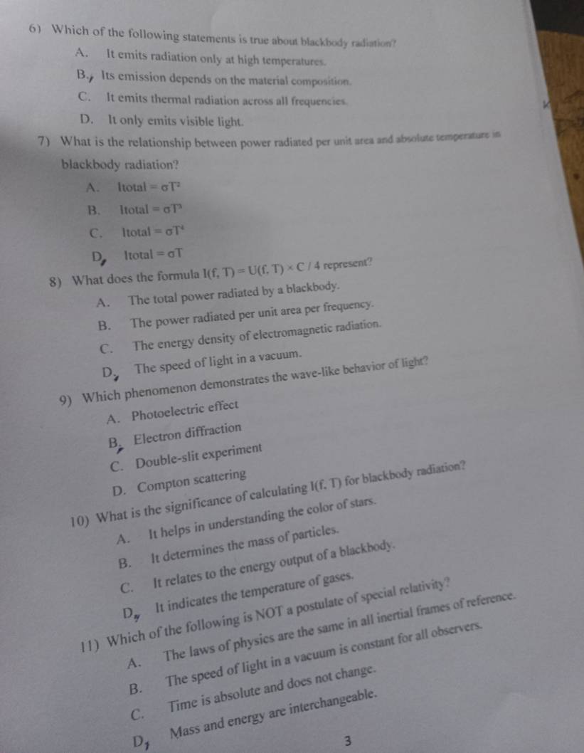 Which of the following statements is true about blackbody radiation?
A. It emits radiation only at high temperatures.
B Its emission depends on the material composition.
C. It emits thermal radiation across all frequencies
D. It only emits visible light.
7) What is the relationship between power radiated per unit area and absolute temperature in
blackbody radiation?
A. ltotal=sigma T^2
B. ltotal=sigma T^3
C. ltotal=sigma T^4
D |tota|=sigma T
8) What does the formula I(f,T)=U(f.T)* C/4 represent?
A. The total power radiated by a blackbody.
B. The power radiated per unit area per frequency.
C. The energy density of electromagnetic radiation.
D The speed of light in a vacuum.
9) Which phenomenon demonstrates the wave-like behavior of light?
A. Photoelectric effect
B Electron diffraction
C. Double-slit experiment
D. Compton scattering
10) What is the significance of calculating I(f.T) for blackbody radiation?
A. It helps in understanding the color of stars.
B. It determines the mass of particles.
C. It relates to the energy output of a blackbody.
D_y It indicates the temperature of gases.
11) Which of the following is NOT a postulate of special relativity?
A. The laws of physics are the same in all inertial frames of reference.
B. The speed of light in a vacuum is constant for all observers.
C. Time is absolute and does not change.
D Mass and energy are interchangeable.
3