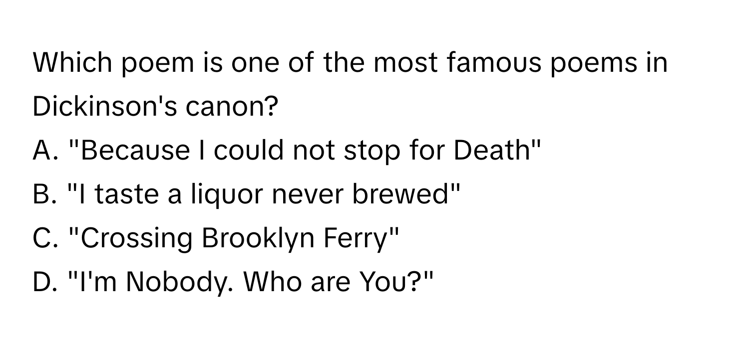 Which poem is one of the most famous poems in Dickinson's canon?

A. "Because I could not stop for Death"
B. "I taste a liquor never brewed"
C. "Crossing Brooklyn Ferry"
D. "I'm Nobody. Who are You?"