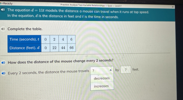 i-Ready Practice: Analyze Two-Variable Relationships — Quiz — Level F ×
The equation d=11t models the distance a mouse can travel when it runs at top speed.
In the equation, d is the distance in feet and t is the time in seconds.
Complete the table.
❸ How does the distance of the mouse change every 2 seconds?
Every 2 seconds, the distance the mouse travels ? by ? feet.
decreases
increases