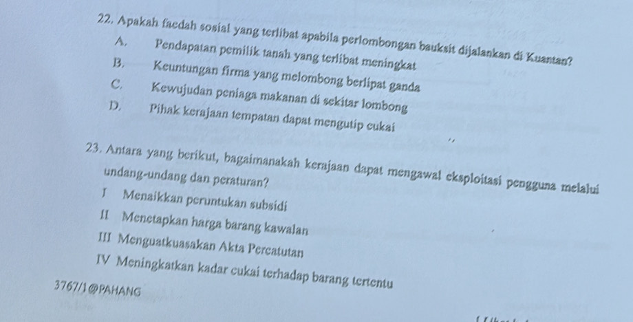 Apakah faedah sosial yang terlibat apabila perlombongan bauksit dijalankan di Kuantan?
A. Pendapatan pemilik tanah yang terlibat meningkat
B. Keuntungan firma yang melombong berlipat ganda
C. Kewujudan peniaga makanan di sekitar lombong
D. Pihak kerajaan tempatan dapat mengutip cukai
23. Antara yang berikut, bagaimanakah kerajaan dapat mengawal eksploitasi pengguna melalui
undang-undang dan peraturan?
I Menaikkan peruntukan subsidi
1I Menetapkan harga barang kawalan
III Menguatkuasakan Akta Percatutan
IV Meningkatkan kadar cukai terhadap barang tertentu
3767/1@PAHANG