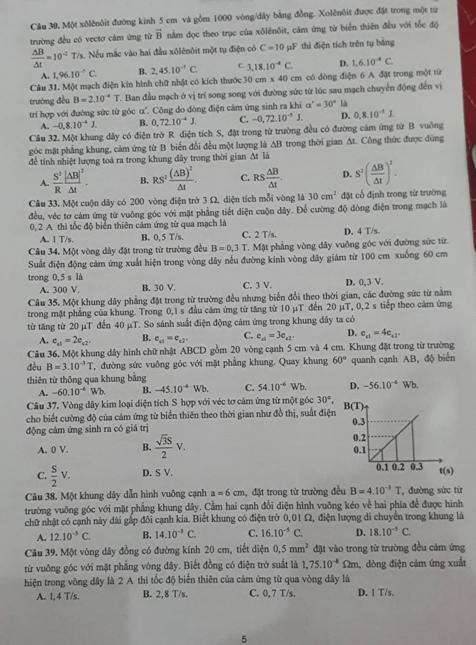Một xôlênôit đường kính 5 cm và gồm 1000 vòng/dây bằng đồng. Xolênôit được đặt trong một từ
trường đều có vectơ cảm ứng từ vector B nằm đọc theo trục của xôlênôit, cảm ứng từ biển thiên đều với tốc độ
 △ B/△ t =10^(-2)T/s Nếu mắc vào hai đầu xôlênôit một tụ điện có C=10 μF thì điện tích trên tụ bằng
A. 1,96.10^(-7)C. B. 2,45.10^(-7)C. C. 3,18.10^(-4)C. D. 1,6.10^(-8)C.
Câu 31. Một mạch điện kín hình chữ nhật có kích thước 30cm* 40 cm có dòng điện 6 A đặt trong một từ
trường đều B=2.10^(-4)T. T. Ban đầu mạch ở vị trí song song với đường sức từ lúc sau mạch chuyển động đến vị
trí hợp với đường sức từ góc α'. Công do dòng điện cảm ứng sinh ra khi alpha '=30° là
A. -0,8.10^(-4)J. B. 0,72.10^(-4)J. C. -0,72.10^(-5)J. D. 0.8.10^(-5)J.
Câu 32. Một khung dây có điện trở R diện tích S, đặt trong từ trường đều có đường cảm ứng từ B vuông
góc mặt phẳng khung, cảm ứng từ B biến đổi đều một lượng là △ B trong thời gian Δt. Công thức được dùng
để tính nhiệt lượng toả ra trong khung dây trong thời gian Δt là
A.  S^2/R frac |AB|^2△ t. B. RS^2frac (△ B)^2△ t. C. RS △ B/△ t . D. S^2( △ B/△ t )^2.
Câu 33. Một cuộn dây có 200 vòng điện trở 3 Ω, diện tích mỗi vòng là 30cm^2 đặt cố định trong từ trường
đều, véc tơ cảm ứng từ vuông góc với mặt phẳng tiết diện cuộn dây. Để cường độ dòng điện trong mạch là
0, 2 A thì tốc độ biển thiên cảm ứng từ qua mạch là
A. 1 T/s. B. 0, 5 T/s. C. 2 T/s. D. 4 T/s.
Câu 34. Một vòng dây đặt trong từ trường đều B=0,3T T. Mặt phẳng vòng dây vuông góc với đường sức tử.
Suất điện động cảm ứng xuất hiện trong vòng dây nếu đường kính vòng dây giảm từ 100 cm xuống 60 cm
trong 0,5 s là
A. 300 V. B. 30 V. C. 3 V. D. 0,3 V.
Câu 35. Một khung dây phẳng đặt trong từ trường đều nhưng biến đổi theo thời gian, các đường sức từ nằm
trong mặt phẳng của khung. Trong 0,1 s đầu cảm ứng từ tăng từ 10 μT đến 20 μT, 0,2 s tiếp theo cảm ứng
từ tăng từ 20 µT đến 40 μT. So sánh suất điện động cảm ứng trong khung dây ta có
C.
D.
A. e_c1=2e_c2. B. e_c1=e_c2. e_c1=3e_c2. e_c1=4e_c2.
Câu 36. Một khung dây hình chữ nhật ABCD gồm 20 vòng cạnh 5 cm và 4 cm. Khung đặt trong từ trường
đều B=3.10^(-3)T T, đường sức vuông góc với mặt phẳng khung. Quay khung 60° quanh cạnh AB, độ biến
thiên từ thông qua khung bằng Wb.
A. -60.10^(-6) Wb. B. -45.10^(-6) Wb. C. 54.10^(-6) Wb. D. -56.10^(-6)
Câu 37. Vòng dây kim loại diện tích S hợp với véc tơ cảm ứng từ một góc 30°,
cho biết cường độ của cảm ứng từ biến thiên theo thời gian như đồ thị, suất điện
động cảm ứng sinh ra có giá trị 
B.  sqrt(3)S/2 V.
A. 0 V. 
C.  S/2 V.
D. S V. 
Câu 38. Một khung dây dẫn hình vuông cạnh a=6cm , đặt trong từ trường đều B=4.10^(-3)T ,đường sức từ
trường vuông góc với mặt phẳng khung dây. Cầm hai cạnh đối diện hình vuông kéo về hai phía để được hình
chữ nhật có cạnh này dài gấp đôi cạnh kia. Biết khung có điện trở 0,01 Ω, điện lượng di chuyển trong khung là
A. 12.10^(-5)C. B. 14.10^(-5)C. C. 16.10^(-5)C. D. 18.10^(-5)C.
Câu 39. Một vòng dây đồng có đường kính 20 cm, tiết diện 0,5mm^2 đặt vào trong từ trường đều cảm ứng
từ vuông góc với mặt phẳng vòng dây. Biết đồng có điện trở suất là 1,75.10^(-8)Omega n n , dòng điện cảm ứng xuất
hiện trong vòng dây là 2 A thì tốc độ biến thiên của cảm ứng từ qua vòng dây là
A. 1,4 T/s. B. 2,8 T/s. C. 0,7 T/s. D. 1 T/s.
5