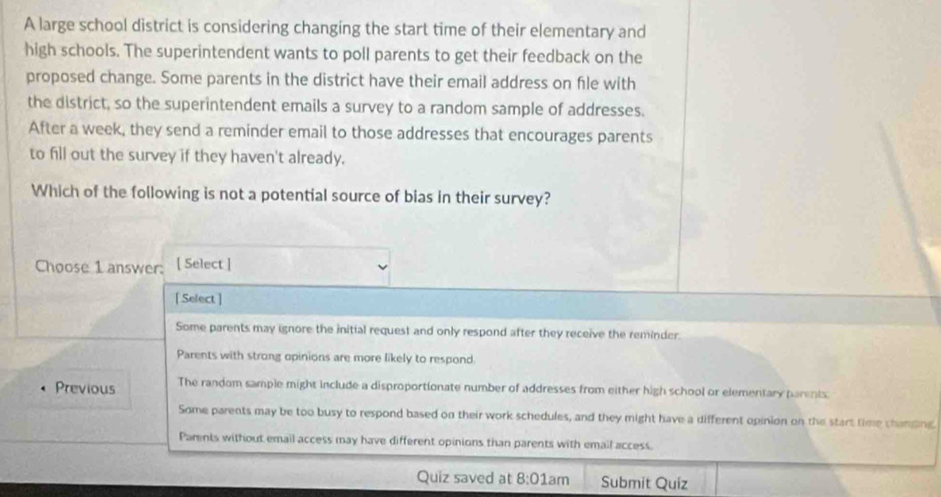 A large school district is considering changing the start time of their elementary and
high schools. The superintendent wants to poll parents to get their feedback on the
proposed change. Some parents in the district have their email address on file with
the district, so the superintendent emails a survey to a random sample of addresses.
After a week, they send a reminder email to those addresses that encourages parents
to fill out the survey if they haven't already.
Which of the following is not a potential source of bias in their survey?
Choose 1 answer: [ Select]
[ Select ]
Some parents may ignore the initial request and only respond after they receive the reminder.
Parents with strong opinions are more likely to respond.
Previous The random sample might include a disproportionate number of addresses from either high school or elementary parents.
Some parents may be too busy to respond based on their work schedules, and they might have a different opinion on the start time changing.
Pamnts without email access may have different opinions than parents with email access.
Quiz saved at 8:01am Submit Quíz