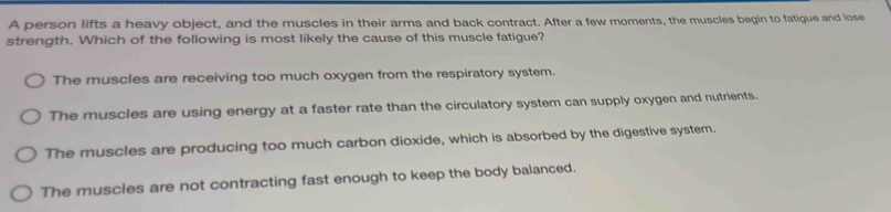 A person lifts a heavy object, and the muscles in their arms and back contract. After a few moments, the muscles begin to fatigue and lose
strength. Which of the following is most likely the cause of this muscle fatigue?
The muscles are receiving too much oxygen from the respiratory system.
The muscles are using energy at a faster rate than the circulatory system can supply oxygen and nutrients.
The muscles are producing too much carbon dioxide, which is absorbed by the digestive system.
The muscles are not contracting fast enough to keep the body balanced.