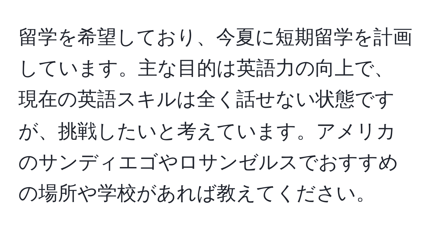 留学を希望しており、今夏に短期留学を計画しています。主な目的は英語力の向上で、現在の英語スキルは全く話せない状態ですが、挑戦したいと考えています。アメリカのサンディエゴやロサンゼルスでおすすめの場所や学校があれば教えてください。