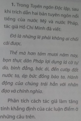 Trong Tuyên ngôn Độc lập, sau 
khi trích dẫn hai bản tuyên ngôn nổi 
tiếng của nước Mỹ và nước Pháp, 
tác giả Hồ Chí Minh đã viết: 
Đó là những lẽ phải không ai chối 
cãi được. 
Thế mà hơn tám mươi năm nay, 
bọn thực dân Pháp lợi dụng lá cờ tự 
do, bình đẳng, bác ái, đến cướp đất 
nước ta, áp bức đồng bào ta. Hành 
động của chúng trái hẳn với nhân 
đạo và chính nghĩa. 
Phân tích cách tác giả làm tăng 
tính khẳng định của các luận điểm ở 
những câu trên.