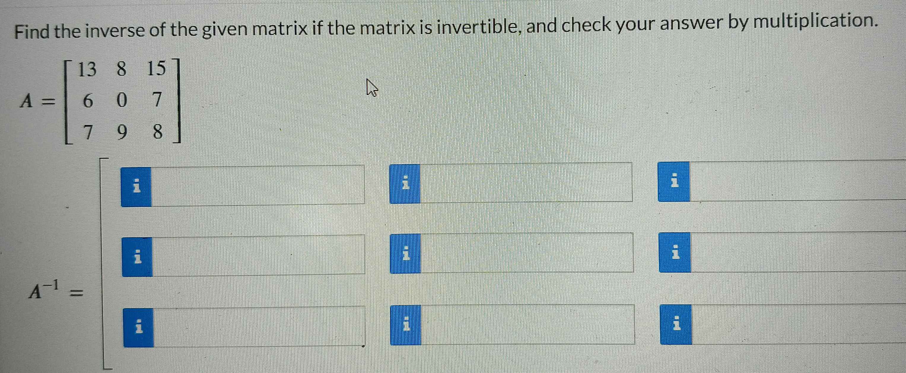 Find the inverse of the given matrix if the matrix is invertible, and check your answer by multiplication.
i
i
i
i
i
A^(-1)=
i
i
i