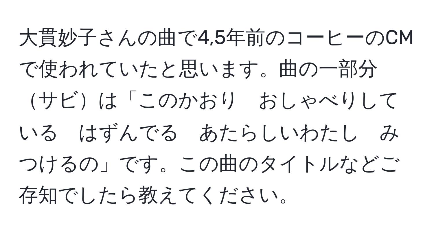 大貫妙子さんの曲で4,5年前のコーヒーのCMで使われていたと思います。曲の一部分サビは「このかおり　おしゃべりしている　はずんでる　あたらしいわたし　みつけるの」です。この曲のタイトルなどご存知でしたら教えてください。