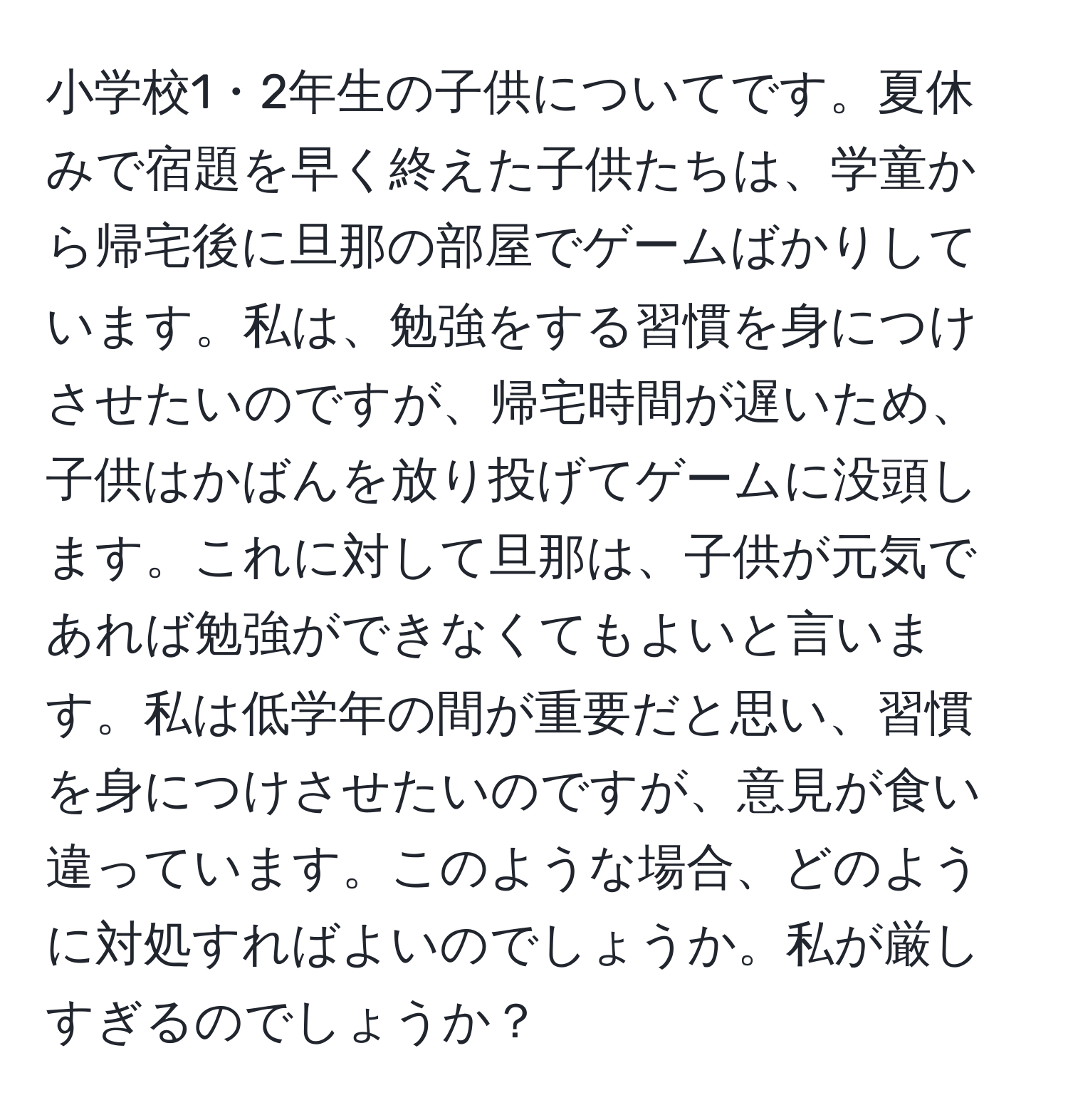 小学校1・2年生の子供についてです。夏休みで宿題を早く終えた子供たちは、学童から帰宅後に旦那の部屋でゲームばかりしています。私は、勉強をする習慣を身につけさせたいのですが、帰宅時間が遅いため、子供はかばんを放り投げてゲームに没頭します。これに対して旦那は、子供が元気であれば勉強ができなくてもよいと言います。私は低学年の間が重要だと思い、習慣を身につけさせたいのですが、意見が食い違っています。このような場合、どのように対処すればよいのでしょうか。私が厳しすぎるのでしょうか？