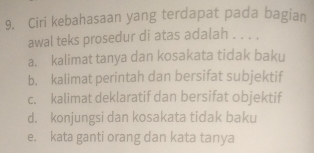 Ciri kebahasaan yang terdapat pada bagian
awal teks prosedur di atas adalah . . . .
a. kalimat tanya dan kosakata tidak baku
b. kalimat perintah dan bersifat subjektif
c. kalimat deklaratif dan bersifat objektif
d. konjungsi dan kosakata tidak baku
e. kata ganti orang dan kata tanya