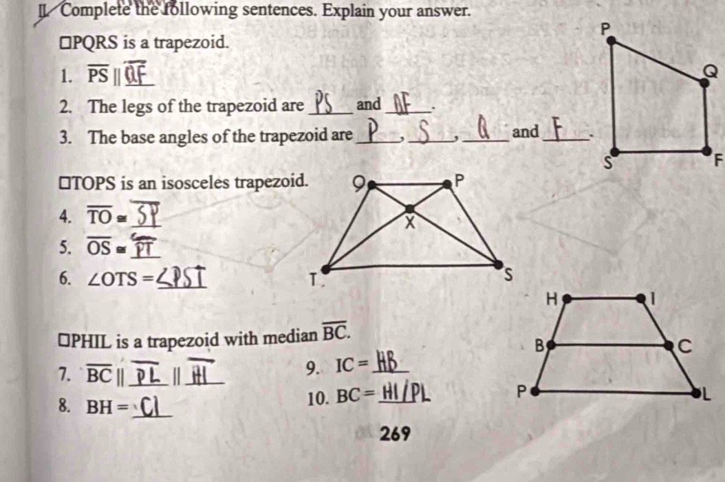 II Complete the following sentences. Explain your answer.
□ PQRS is a trapezoid. 
1. overline PS _ 
2. The legs of the trapezoid are_ and_ . 
3. The base angles of the trapezoid are_ ,_ ,_ and _ 
⊥TOPS is an isosceles trapezoid. 
4. overline TO≌ _ 
5. overline OS≌ _ 
6. ∠ OTS= _ 
⊥ PHIL is a trapezoid with median overline BC. 
9. IC=
7. overline BC|| ____ 
8. BH= _ 
10. BC=
269