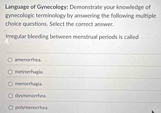 Language of Gynecology: Demonstrate your knowledge of
gynecologic terminology by answering the following multiple
choice questions. Select the correct answer.
Irregular bleeding between menstrual periods is calied
amenorrhea.
metrorrhagia.
menorrhagia.
dysmenorrhea.
polymenorrhea.