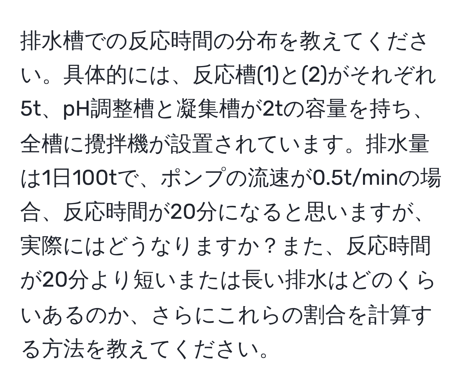 排水槽での反応時間の分布を教えてください。具体的には、反応槽(1)と(2)がそれぞれ5t、pH調整槽と凝集槽が2tの容量を持ち、全槽に攪拌機が設置されています。排水量は1日100tで、ポンプの流速が0.5t/minの場合、反応時間が20分になると思いますが、実際にはどうなりますか？また、反応時間が20分より短いまたは長い排水はどのくらいあるのか、さらにこれらの割合を計算する方法を教えてください。