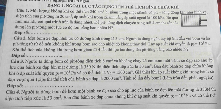 fu trác nghệm tra lới ngàn
Dạng 1. Ngoại lực tác dụng lên thê tích bình chứa khí
Câu 1. Một lượng không khí có thể tích 240cm^3 bị giam trong một xilanh có pít - tông đóng kín như hình vẽ,
diện tích của pit-tông là 20cm^2 F, áp suất khí trong xilanh bằng áp suất ngoài là 100 kPa. Bỏ qua
mọi ma sát, coi quá trình trên là đẳng nhiệt. Để pit- tông dịch chuyền sang trái 4 cm thì cần tác
dụng lên pit-tông một lực có độ lớn bằng bao nhiêu N?
Đáp số:_
Câu 2. Một bơm xe đạp hình trụ có đường kính trong là 3 cm. Người ta dùng ngón tay bịt kín đầu vòi bơm và ấn
pit-tông từ từ để nén không khí trong bơm sao cho nhiệt độ không thay đổi. Lấy áp suất khí quyền là p_0=10^5Pa.
Khi thể tích của không khí trong bơm giảm đi 4 lần thì lực tác dụng lên pit-tông bằng bao nhiêu N?
Đáp số:_
Câu 3. Người ta dùng bơm có pit-tông diện tích 8cm^2 và khoảng chạy 25 cm bơm một bánh xe đạp sao cho áp
lực của bánh xe đạp lên mặt đường là 350 N thì diện tích tiếp xúc là 50cm^2. Ban đầu bánh xe đạp chứa không
khí ở áp suất khí quyền p_0=10^5P a và có thể tích là V_0=1500cm^3. Giả thiết khi áp suất không khí trong bánh xe
đạp vượt quá 1,5p thì thể tích của bánh xe đạp là 2000cm^3 *. Tính số lần đầy bơm? (Làm tròn đến phần nguyên)
Đáp số:_
Câu 4. Người ta dùng bơm để bơm một bánh xe đạp sao cho áp lực của bánh xe đạp lên mặt đường là 350N thì
_
diện tích tiếp xúc là 50cm^2. Ban đầu bánh xe đạp chứa không khí ở áp suất khí quyền p_0=10^5 Pa và có thể tích
_
_
_