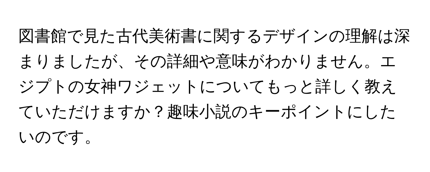 図書館で見た古代美術書に関するデザインの理解は深まりましたが、その詳細や意味がわかりません。エジプトの女神ワジェットについてもっと詳しく教えていただけますか？趣味小説のキーポイントにしたいのです。