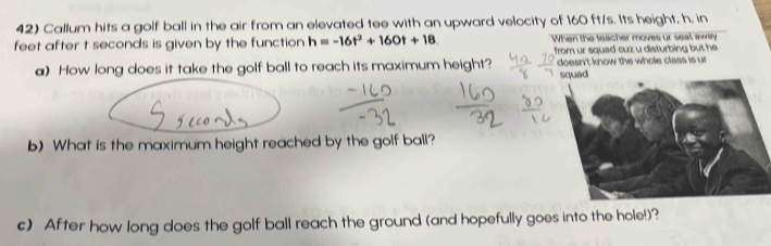 Callum hits a golf ball in the air from an elevated tee with an upward velocity of 160 ft/s. Its height, h, in
feet after t seconds is given by the function h=-16t^2+160t+18 When the teacher moves ur seat awary 
from ur squad cuz u disturbing but he 
a) How long does it take the golf ball to reach its maximum height? doesn't know the whole class is ur 
squad 
b) What is the maximum height reached by the golf ball? 
c) After how long does the golf ball reach the ground (and hopefully goes into the hole!)?