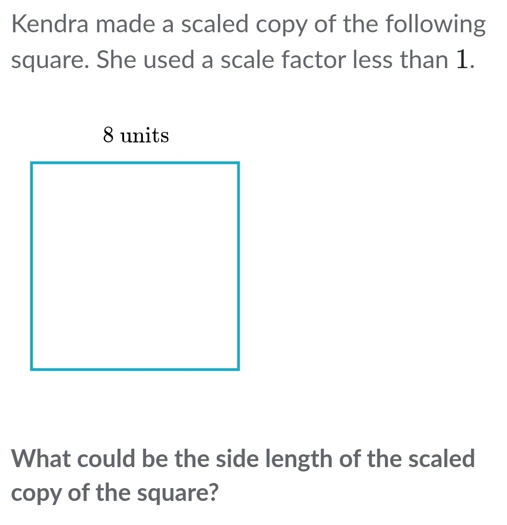 Kendra made a scaled copy of the following
square. She used a scale factor less than 1.
What could be the side length of the scaled
copy of the square?