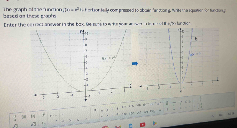 The graph of the function f(x)=x^2 is horizontally compressed to obtain function g. Write the equation for function g,
based on these graphs.
Enter the correct answer in the box. Be sure to write your answer in terms of the f(x) function.
∩ sumlimits '
π a β ε 9 sin cos tan sin^(-1) cos tan^(-1) n
 □ /□   (0) |0 □^(□) =
A u ρ csc sec cat lag log 1 beginbmatrix □ □  □ □ endbmatrix
US Juí 14
sqrt(□ ) sqrt[□](□ ) □ _□  × < > s 2