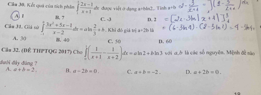 Kết quả của tích phân ∈tlimits _1^(1frac 2x-1)x+1dx được viết ở dạng a+bln2,. Tính a+b
A 1 B. 7 C. -3 D. 2
Câu 31. Giả sử ∈tlimits _(-1)^0 (3x^2+5x-1)/x-2 dx=aln  2/3 +b. Khi đó giá trị a+2b là
A. 30 B. 40 C. 50 D. 60
Câu 32. (ĐÊ THPTQG 2017) Cho ∈tlimits _0^(1(frac 1)x+1- 1/x+2 )dx=aln 2+bln 3 với a, b là các số nguyên. Mệnh đề nào
đưới đây đúng ?
A. a+b=2. B. a-2b=0. C. a+b=-2. D. a+2b=0. 
10