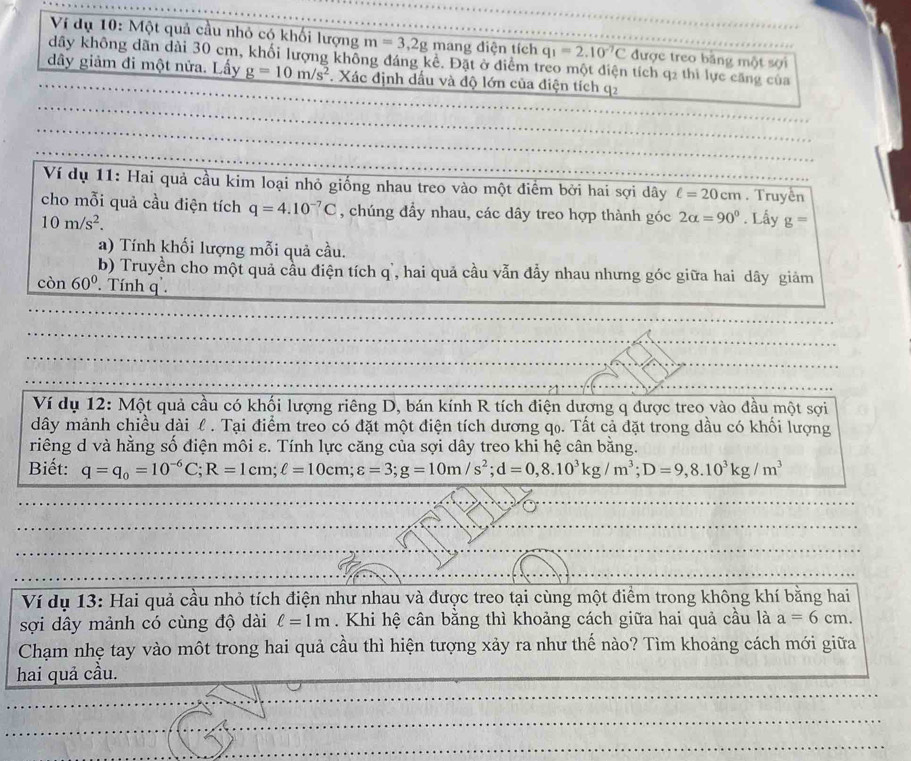 Ví dụ 10: Một quả cầu nhỏ có khối lượng m=3,2g mang diện tích q_1=2.10^(-7)C được treo băng một sợi
dây không dãn dài 30 cm, khối lượng không đáng kể. Đặt ở điểm treo một điện tích q2 thì lực căng của
đây giảm đi một nửa. Lấy g=10m/s^2. Xác định dầu và độ lớn của điện tích q2
Ví dụ 11: Hai quả cầu kim loại nhỏ giống nhau treo vào một điểm bởi hai sợi dây ell =20cm. Truyền
cho mỗi quả cầu điện tích q=4.10^(-7)C , chúng đẩy nhau, các dây treo hợp thành góc 2alpha =90°. Lấy g=
10m/s^2.
a) Tính khối lượng mỗi quả cầu.
b) Truyền cho một quả cầu điện tích q, hai quả cầu vẫn đẩy nhau nhưng góc giữa hai dây giảm
c A 60°. Tính q .
Ví dụ 12: Một quả cầu có khối lượng riêng D, bán kính R tích điện dượng q được treo vào đầu một sợi
dây mảnh chiều dài l . Tại điểm treo có đặt một điện tích dương qọ. Tất cả đặt trong dầu có khối lượng
riêng d và hằng số điện môi ε. Tính lực căng của sợi dây treo khi hệ cân bằng.
Biết: q=q_0=10^(-6)C;R=1cm;ell =10cm;varepsilon =3;g=10m/s^2;d=0,8.10^3kg/m^3;D=9,8.10^3kg/m^3
Ví dụ 13: Hai quả cầu nhỏ tích điện như nhau và được treo tại cùng một điểm trong không khí bằng hai
sợi dây mảnh có cùng độ dài ell =1m. Khi hệ cân bằng thì khoảng cách giữa hai quả cầu là a=6cm.
Chạm nhẹ tay vào một trong hai quả cầu thì hiện tượng xảy ra như thế nào? Tìm khoảng cách mới giữa
hai quả cầu.