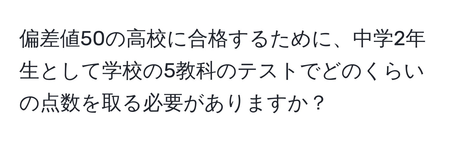 偏差値50の高校に合格するために、中学2年生として学校の5教科のテストでどのくらいの点数を取る必要がありますか？