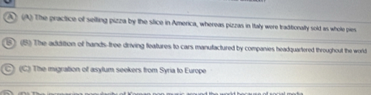 A) (A) The practice of selling pizza by the slice in America, whereas pizzas in Italy were traditionally sold as whole pies
S) (5) The addittion of hands-free driving features to cars manufactured by companies headquartered throughout the world
C) (C) The migration of asylum seekers from Syria to Europe