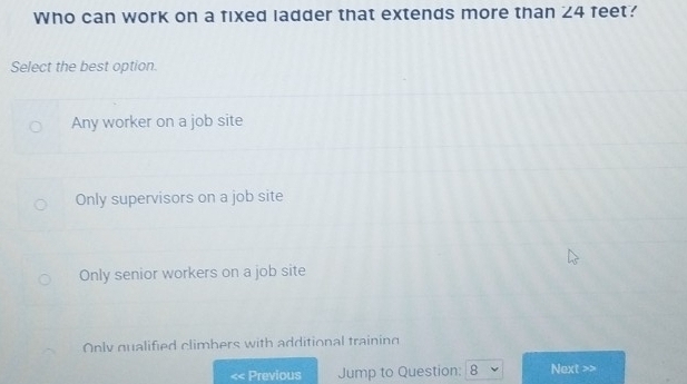 Who can work on a fixed ladder that extends more than ∠ 4 feet?
Select the best option.
Any worker on a job site
Only supervisors on a job site
Only senior workers on a job site
Only qualified climbers with additional training
< Previous Jump to Question: 8 Next >>