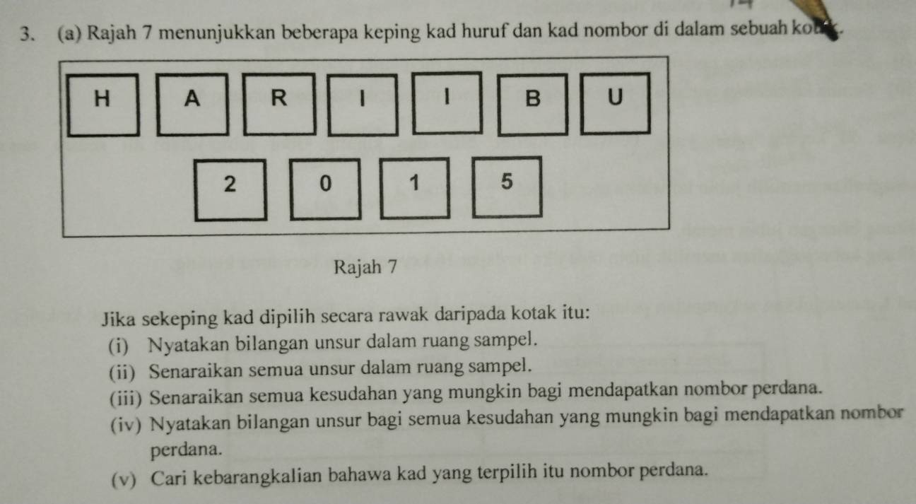 Rajah 7 menunjukkan beberapa keping kad huruf dan kad nombor di dalam sebuah kou 
Rajah 7 
Jika sekeping kad dipilih secara rawak daripada kotak itu: 
(i) Nyatakan bilangan unsur dalam ruang sampel. 
(ii) Senaraikan semua unsur dalam ruang sampel. 
(iii) Senaraikan semua kesudahan yang mungkin bagi mendapatkan nombor perdana. 
(iv) Nyatakan bilangan unsur bagi semua kesudahan yang mungkin bagi mendapatkan nombor 
perdana. 
(v) Cari kebarangkalian bahawa kad yang terpilih itu nombor perdana.