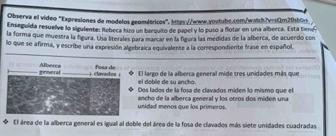 Observa el video “Expresiones de modelos geométricos”. https://www.youtube.com/watch?v=sQm20sbDr. 
Enseguida resuelve lo siguiente: Rebeca hizo un barquito de papel y lo puso a flotar en una alberca. Esta tien 
la forma que muestra la figura. Usa literales para marcar en la figura las medidas de la alberca, de acuerdo con 
lo que se afirma, y escribe una expresión algebraica equivalente a la correspondiente frase en español. 
Alberca Fosa de 
general _ 4 clavados 4 El largo de la alberca general mide tres unidades más que 
el doble de su ancho. 
Dos lados de la fosa de clavados miden lo mismo que el 
ancho de la alberca general y los otros dos miden una 
unidad menos que los primeros. 
El área de la alberca general es igual al doble del área de la fosa de clavados más siete unidades cuadradas