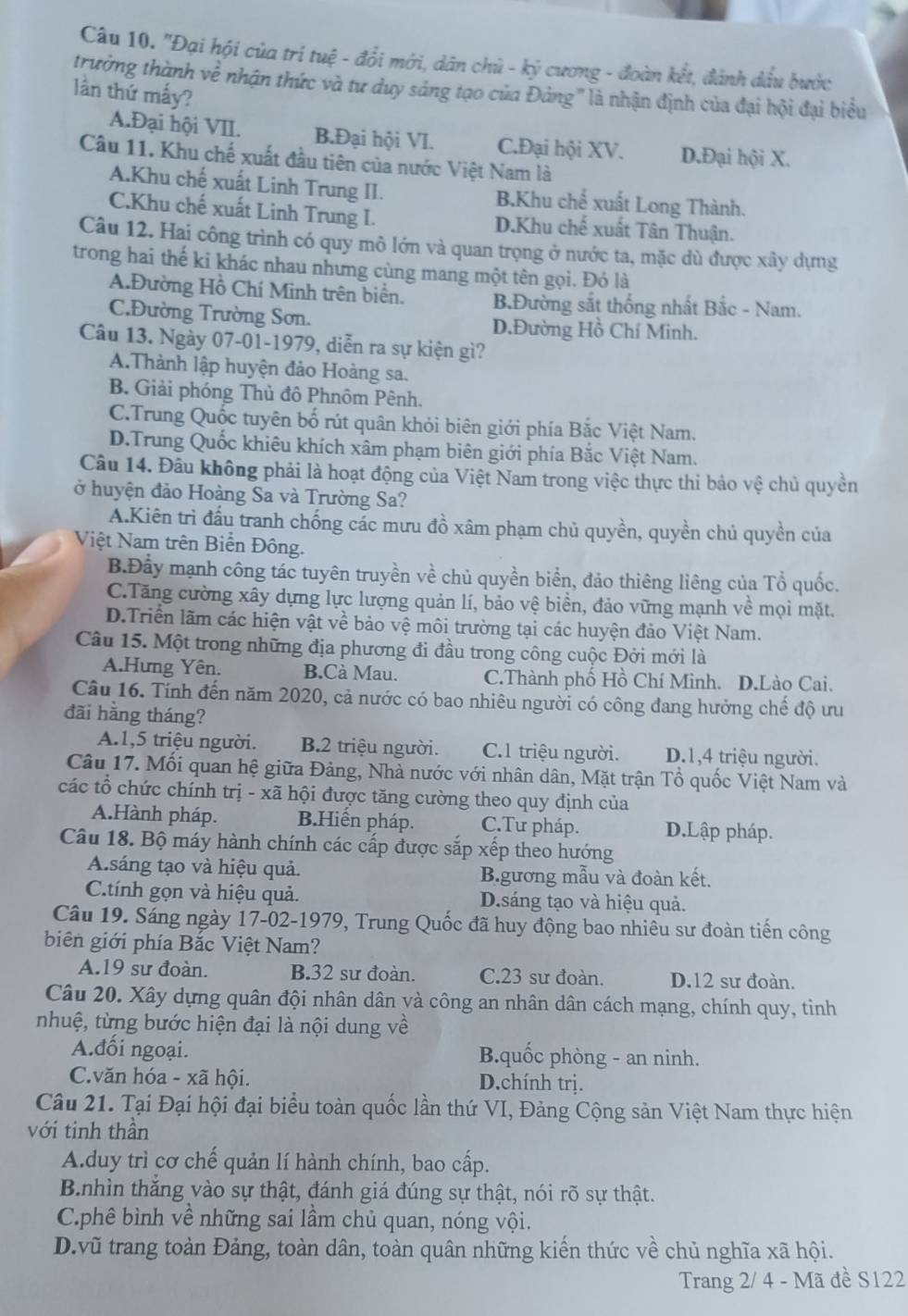 "Đại hội của trí tuệ - đổi mới, dân chủ - kỷ cương - đoàn kết, đảnh dầu bước
trường thành về nhận thức và tư duy sáng tạo của Đảng' là nhận định của đại hội đại biểu
lần thứ mấy?
A.Đại hội VII. B.Đại hội VI. C.Đại hội XV. D.Đại hội X.
Câu 11. Khu chế xuất đầu tiên của nước Việt Nam là
A.Khu chế xuất Linh Trung II. B.Khu chế xuất Long Thành.
C.Khu chế xuất Linh Trung I. D.Khu chế xuất Tân Thuận.
Câu 12. Hai công trình có quy mô lớn và quan trọng ở nước ta, mặc dù được xây dựng
trong hai thế ki khác nhau nhưng cùng mang một tên gọi. Đó là
A.Đường Hồ Chí Minh trên biển. B.Đường sắt thống nhất Bắc - Nam.
C.Đường Trường Sơn. D.Đường Hồ Chí Minh.
Câu 13. Ngày 07-01-1979, diễn ra sự kiện gì?
A.Thành lập huyện đảo Hoàng sa.
B. Giải phóng Thủ đô Phnôm Pênh.
C.Trung Quốc tuyên bố rút quân khỏi biên giới phía Bắc Việt Nam.
D.Trung Quốc khiêu khích xâm phạm biên giới phía Bắc Việt Nam.
Câu 14. Đầu không phải là hoạt động của Việt Nam trong việc thực thi bảo vệ chủ quyền
ở huyện đảo Hoàng Sa và Trường Sa?
A.Kiên trì đấu tranh chống các mưu đồ xâm phạm chủ quyền, quyền chủ quyền của
Việt Nam trên Biển Đông.
B.Đầy mạnh công tác tuyên truyền về chủ quyền biển, đảo thiêng liêng của Tổ quốc.
C.Tăng cường xây dựng lực lượng quản lí, bảo vệ biển, đảo vững mạnh về mọi mặt.
D.Triển lãm các hiện vật về bảo vệ môi trường tại các huyện đảo Việt Nam.
Câu 15. Một trong những địa phương đi đầu trong công cuộc Đởi mới là
A.Hưng Yên. B.Cà Mau. C.Thành phố Hồ Chí Minh. D.Lào Cai.
Cầu 16. Tính đến năm 2020, cả nước có bao nhiêu người có công đang hưởng chế độ ưu
đãi hǎng tháng?
A.1,5 triệu người. B.2 triệu người. C.1 triệu người. D.1,4 triệu người.
Câu 17. Mối quan hệ giữa Đảng, Nhà nước với nhân dân, Mặt trận Tổ quốc Việt Nam và
các tổ chức chính trị - xã hội được tăng cường theo quy định của
A.Hành pháp. B.Hiển pháp. C.Tư pháp. D.Lập pháp.
Câu 18. Bộ máy hành chính các cấp được sắp xếp theo hướng
A.sáng tạo và hiệu quả. B.gương mẫu và đoàn kết.
C.tính gọn và hiệu quả. D.sáng tạo và hiệu quả.
Câu 19. Sáng ngày 17-02-1979, Trung Quốc đã huy động bao nhiêu sư đoàn tiến công
biên giới phía Bắc Việt Nam?
A.19 sư đoàn. B.32 sư đoàn. C.23 sư đoàn. D.12 sư đoàn.
Câu 20. Xây dựng quân đội nhân dân và công an nhân dân cách mạng, chính quy, tinh
nhuệ, từng bước hiện đại là nội dung về
Ađồi ngoại. B.quốc phòng - an ninh.
C.văn hóa - xã hội. D.chính trị.
Câu 21. Tại Đại hội đại biểu toàn quốc lần thứ VI, Đảng Cộng sản Việt Nam thực hiện
với tinh thần
A.duy trì cơ chế quản lí hành chính, bao cấp.
B.nhìn thắng vào sự thật, đánh giá đúng sự thật, nói rõ sự thật.
C.phê bình về những sai lầm chủ quan, nóng vội.
D.vũ trang toàn Đảng, toàn dân, toàn quân những kiến thức về chủ nghĩa xã hội.
Trang 2/ 4 - Mã đề S122
