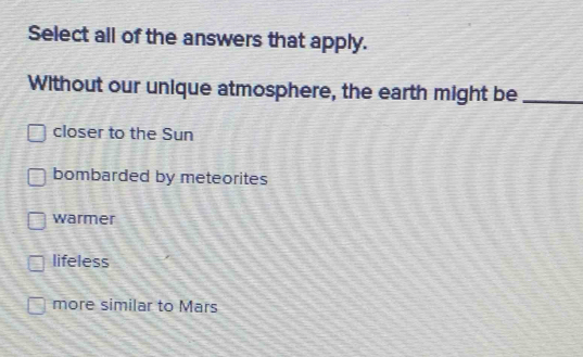 Select all of the answers that apply.
Without our unique atmosphere, the earth might be_
closer to the Sun
bombarded by meteorites
warmer
lifeless
more similar to Mars