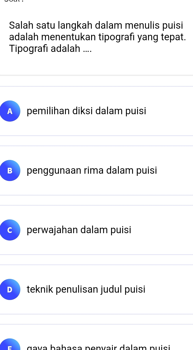 Salah satu langkah dalam menulis puisi
adalah menentukan tipografı yang tepat.
Tipografı adalah ....
A ) pemilihan diksi dalam puisi
B penggunaan rima dalam puisi
C perwajahan dalam puisi
D teknik penulisan judul puisi
g a v a bahasa penvair dalam puisi