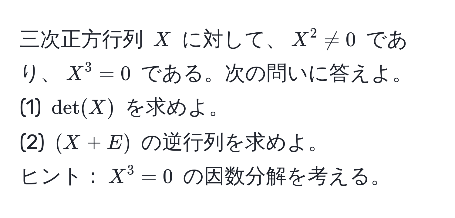 三次正方行列 $X$ に対して、$X^2 != 0$ であり、$X^3 = 0$ である。次の問いに答えよ。  
(1) $det(X)$ を求めよ。  
(2) $(X + E)$ の逆行列を求めよ。  
ヒント：$X^3 = 0$ の因数分解を考える。