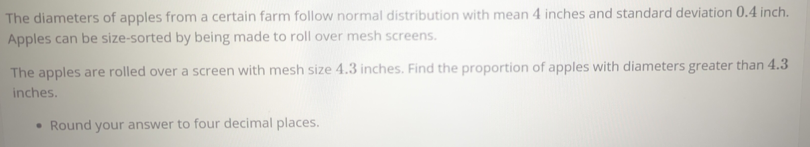 The diameters of apples from a certain farm follow normal distribution with mean 4 inches and standard deviation 0.4 inch. 
Apples can be size-sorted by being made to roll over mesh screens. 
The apples are rolled over a screen with mesh size 4.3 inches. Find the proportion of apples with diameters greater than 4.3
inches. 
Round your answer to four decimal places.